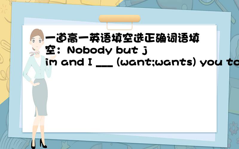 一道高一英语填空选正确词语填空：Nobody but jim and I ___ (want;wants) you to be our monitor and all but lucy ___ (want;wants) Gina to be the monitor in charge of studies.