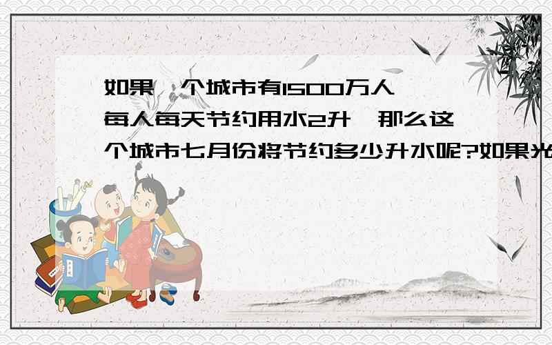 如果一个城市有1500万人,每人每天节约用水2升,那么这个城市七月份将节约多少升水呢?如果光明小学的食堂每天用水5000升,那么节约的这些水够食堂用多少天?