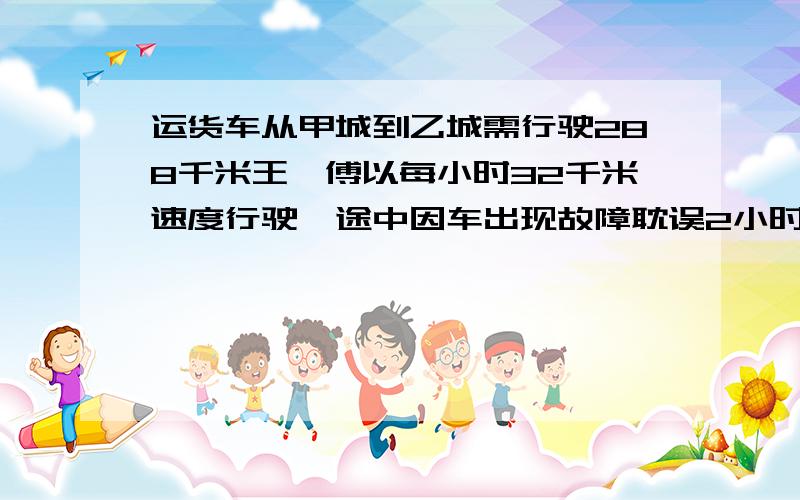 运货车从甲城到乙城需行驶288千米王仟傅以每小时32千米速度行驶,途中因车出现故障耽误2小时为了按时到达乙城他必须把以后的速度每小时增加十六千米车子是在离甲城多远处出现故障的?