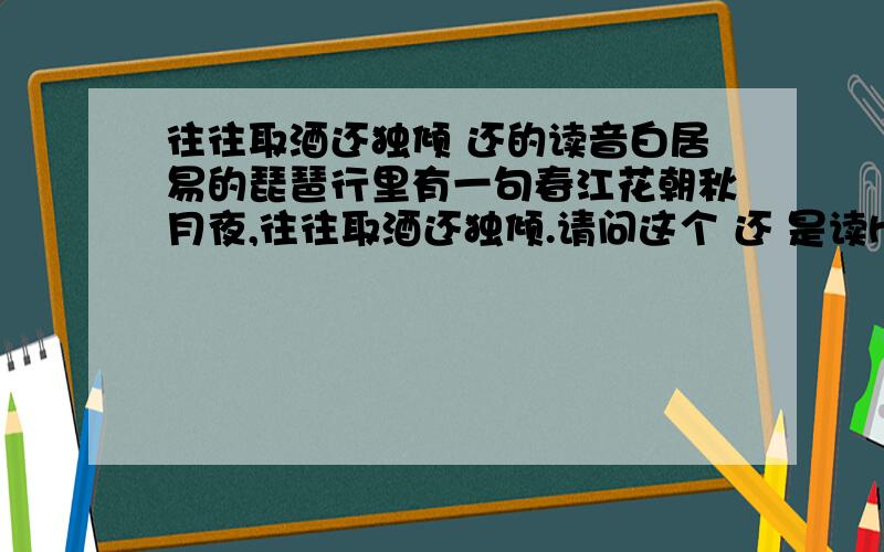 往往取酒还独倾 还的读音白居易的琵琶行里有一句春江花朝秋月夜,往往取酒还独倾.请问这个 还 是读hai,还是读huan,