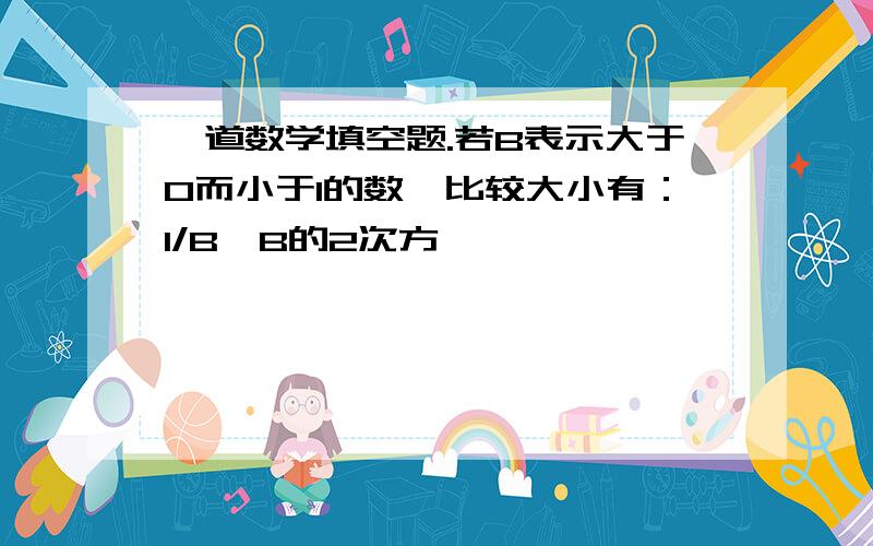 一道数学填空题.若B表示大于0而小于1的数,比较大小有：1/B,B的2次方