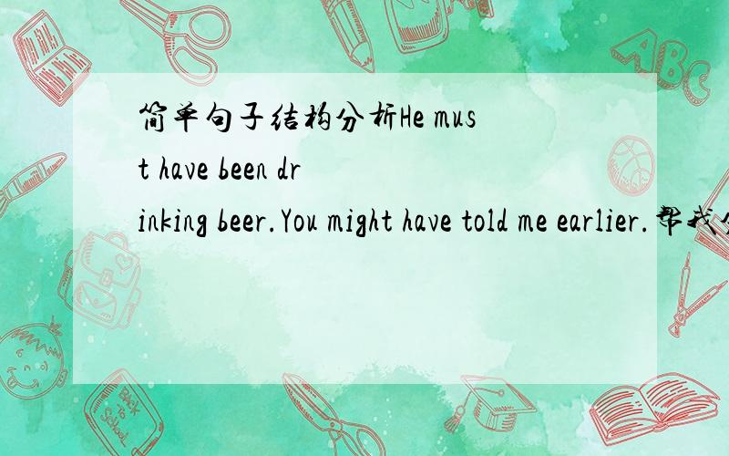 简单句子结构分析He must have been drinking beer.You might have told me earlier.帮我分析一下两句的结构,主谓宾什么的.并且 第一句为什么是 have been drinking.     第二句为什么是 have told.为什么不能加 been?