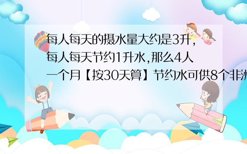 每人每天的摄水量大约是3升,每人每天节约1升水,那么4人一个月【按30天算】节约水可供8个非洲儿童喝几天