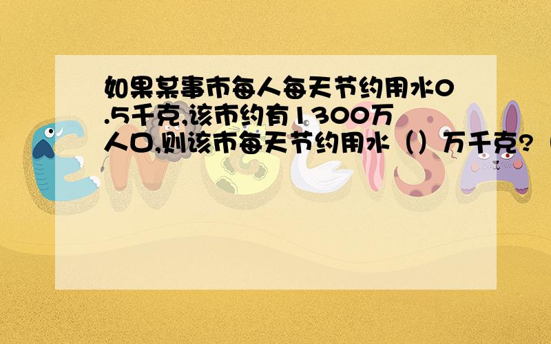 如果某事市每人每天节约用水0.5千克,该市约有1300万人口,则该市每天节约用水（）万千克?（科学计数法）