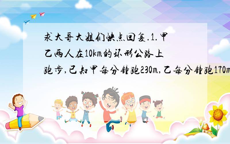 求大哥大姐们快点回复.1.甲乙两人在10km的环形公路上跑步,已知甲每分钟跑230m,乙每分钟跑170m.（1）若两人同时同地反向出发,经过多长时间首次相遇?（2）若甲先跑10分钟,乙再从同地同向出发