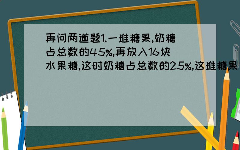 再问两道题1.一堆糖果,奶糖占总数的45%,再放入16块水果糖,这时奶糖占总数的25%,这堆糖果中有奶糖多少块?（方程解）2.甲乙两地相距400千米大,小两辆汽车同时从两地相对开出2.5小时候还相距