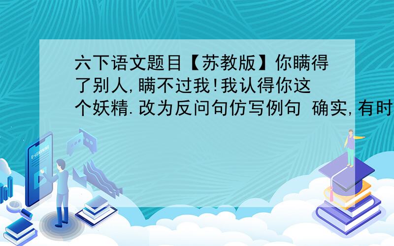 六下语文题目【苏教版】你瞒得了别人,瞒不过我!我认得你这个妖精.改为反问句仿写例句 确实,有时弯曲不是屈服和毁灭,而是为了生存和更好的发展仿写：确实,有时————-————,不是