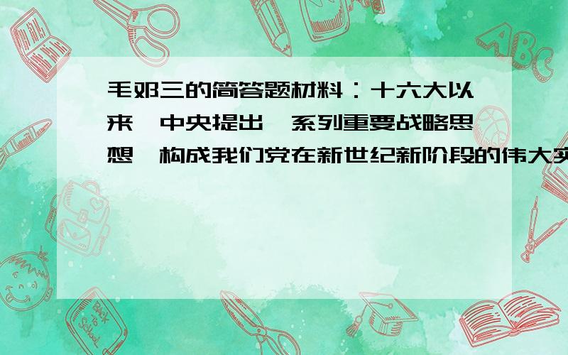 毛邓三的简答题材料：十六大以来,中央提出一系列重要战略思想,构成我们党在新世纪新阶段的伟大实践中进行理论创新的最新成果：（1）构建社会主义和谐社会明确作为我们党要为之奋斗