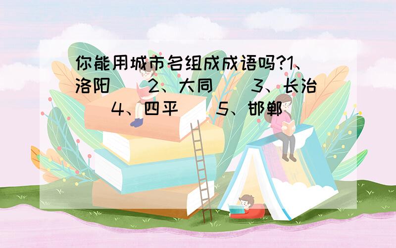 你能用城市名组成成语吗?1、洛阳()2、大同()3、长治()4、四平()5、邯郸()