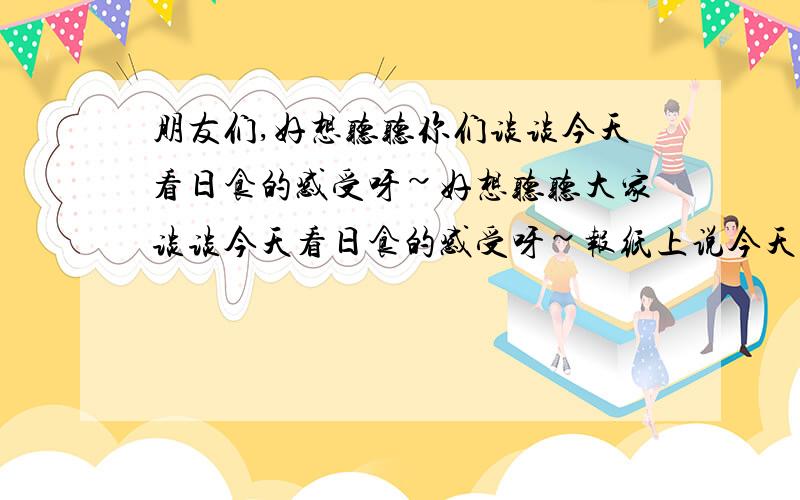 朋友们,好想听听你们谈谈今天看日食的感受呀~好想听听大家谈谈今天看日食的感受呀~报纸上说今天早上8：14~9：24之间深圳这边可以看到,可惜我工作太忙,没机会看,实在是太遗憾了~千载难