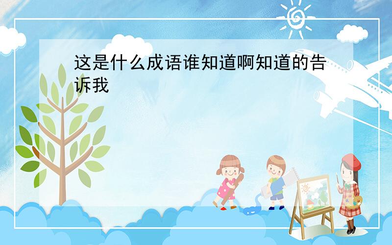 这是什么成语谁知道啊知道的告诉我