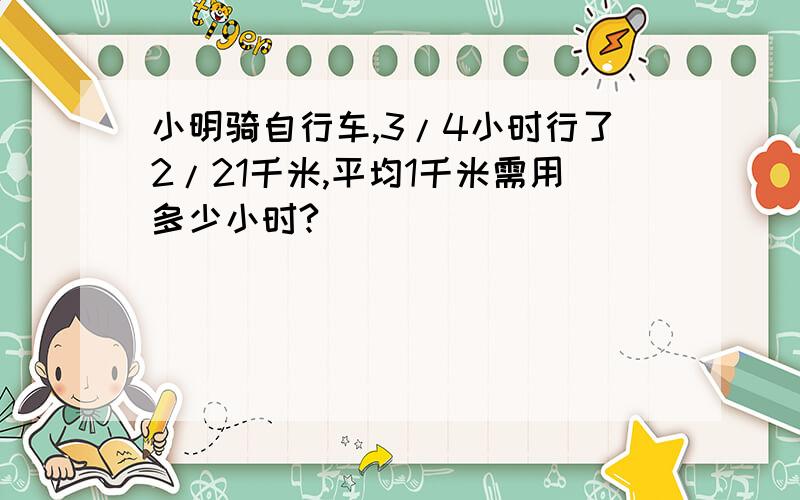 小明骑自行车,3/4小时行了2/21千米,平均1千米需用多少小时?