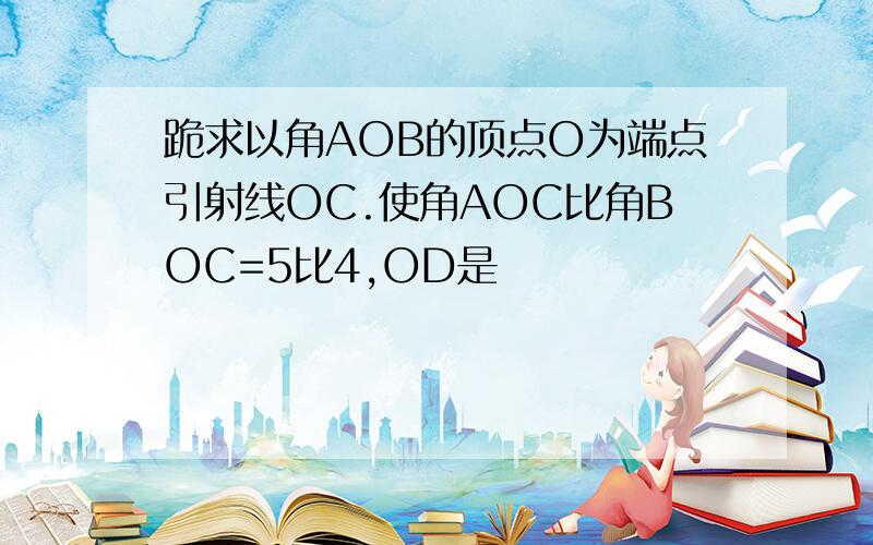 跪求以角AOB的顶点O为端点引射线OC.使角AOC比角BOC=5比4,OD是