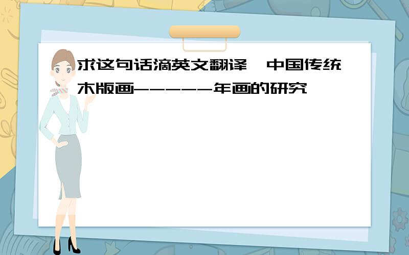 求这句话滴英文翻译《中国传统木版画-----年画的研究》