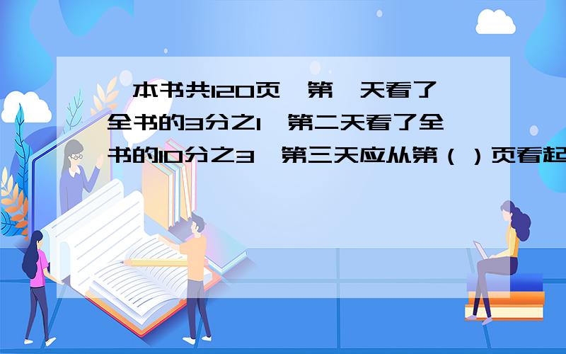 —本书共120页,第一天看了全书的3分之1,第二天看了全书的10分之3,第三天应从第（）页看起,列式（）.