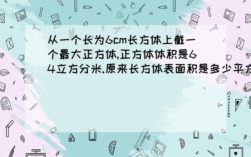 从一个长为6cm长方体上截一个最大正方体,正方体体积是64立方分米.原来长方体表面积是多少平方厘米?