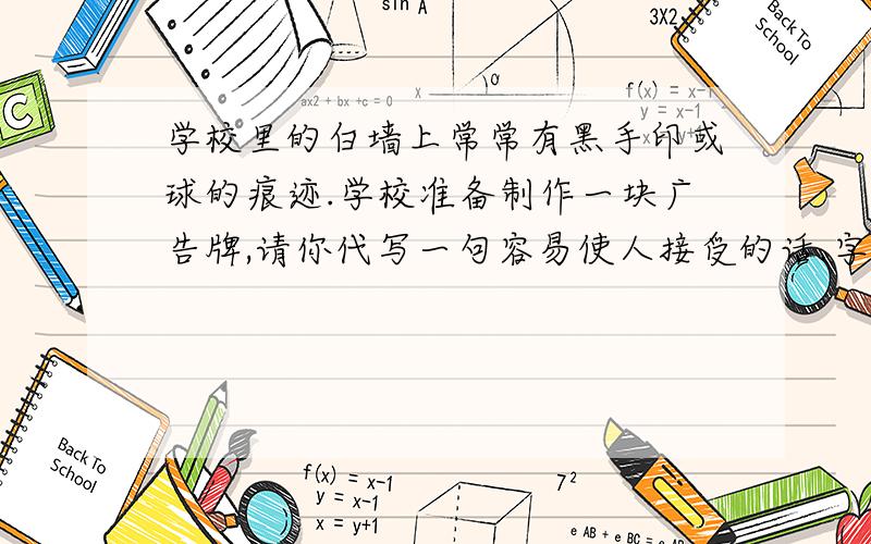 学校里的白墙上常常有黑手印或球的痕迹.学校准备制作一块广告牌,请你代写一句容易使人接受的话.字数不超过30个；请勿使用“禁止” “不准”之类的词语这是我试卷上的题目