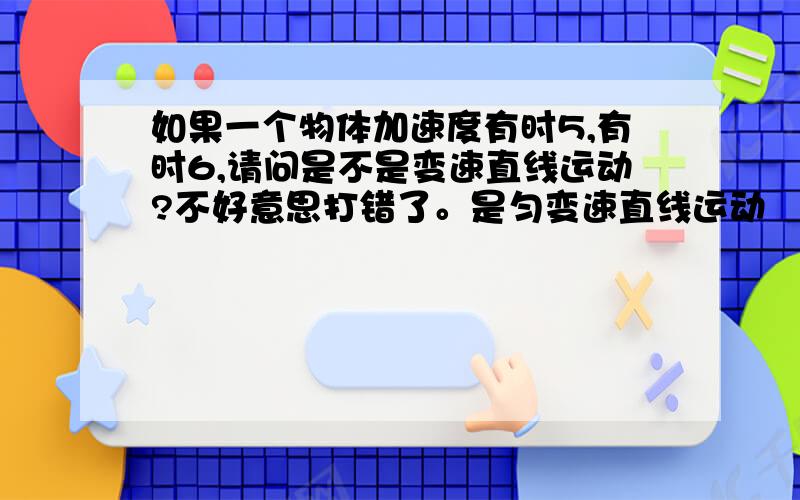 如果一个物体加速度有时5,有时6,请问是不是变速直线运动?不好意思打错了。是匀变速直线运动