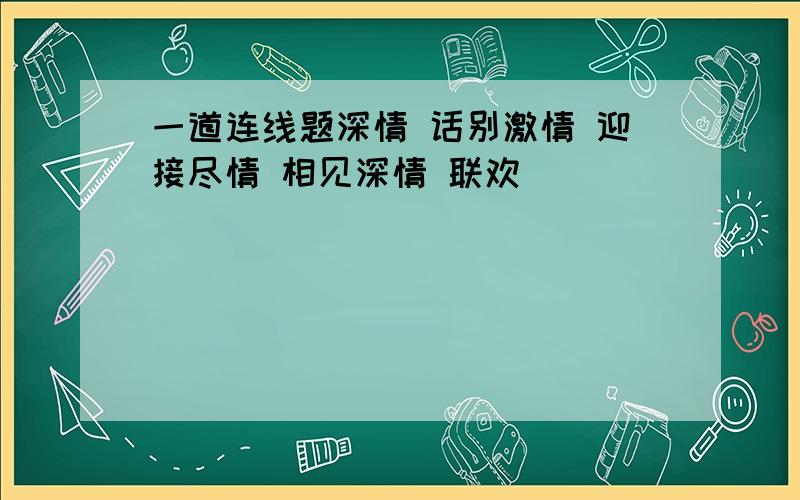 一道连线题深情 话别激情 迎接尽情 相见深情 联欢