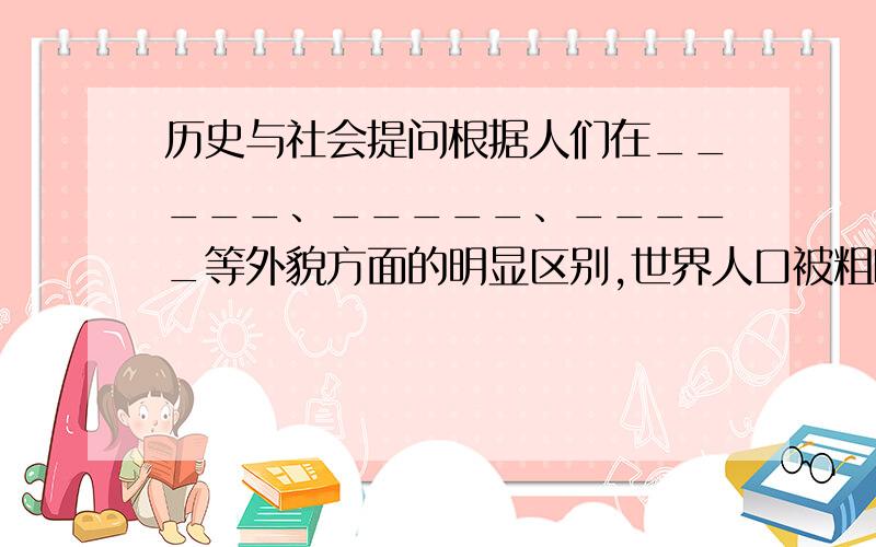 历史与社会提问根据人们在_____、_____、_____等外貌方面的明显区别,世界人口被粗略的划分为_____人种、_____人种、_____人种.