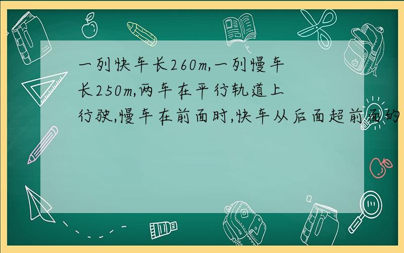 一列快车长260m,一列慢车长250m,两车在平行轨道上行驶,慢车在前面时,快车从后面超前面的慢车,交叉的时间是三又四分之三分钟,如果相向而行,相遇的交叉时间是四分之一分钟,求两车的速度