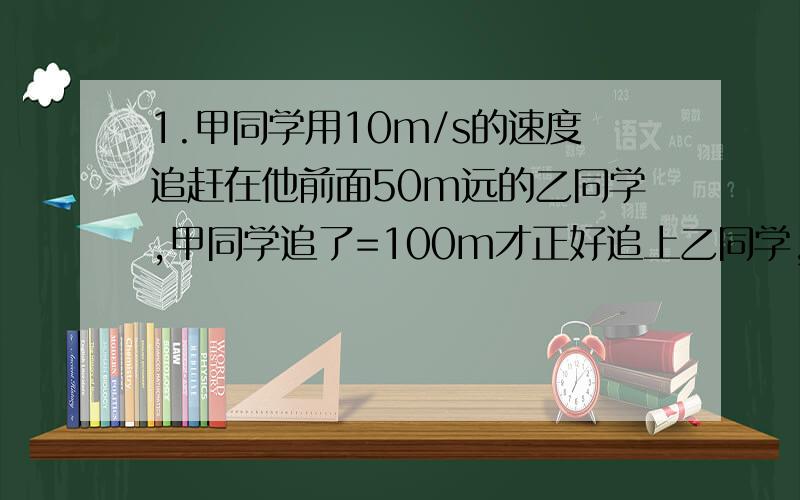 1.甲同学用10m/s的速度追赶在他前面50m远的乙同学,甲同学追了=100m才正好追上乙同学,在追赶的过程中两同学的速度不变,求乙同学的速度是多少?