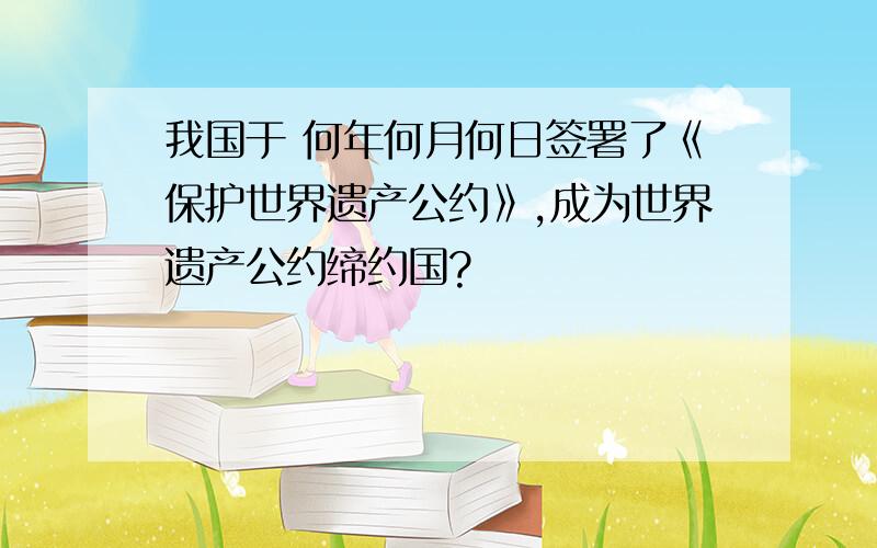 我国于 何年何月何日签署了《保护世界遗产公约》,成为世界遗产公约缔约国?