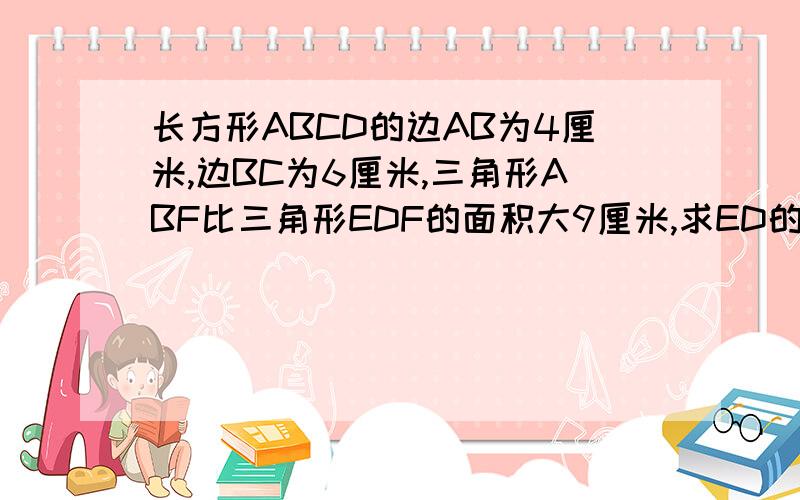 长方形ABCD的边AB为4厘米,边BC为6厘米,三角形ABF比三角形EDF的面积大9厘米,求ED的长.图是一个长方形,里面有一个大的直角三角形.