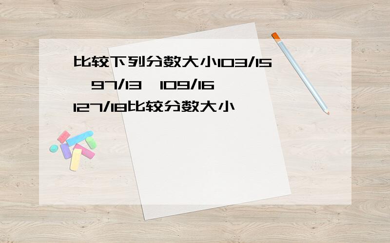 比较下列分数大小103/15、97/13、109/16、127/18比较分数大小