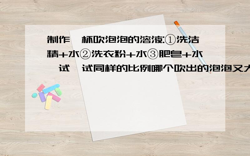 制作一杯吹泡泡的溶液:①洗洁精+水②洗衣粉+水③肥皂+水,试一试同样的比例哪个吹出的泡泡又大又多又持久2、制作三杯同样材料的比例最好的溶液,往里面加其他溶质①甘油②醋③白糖,看