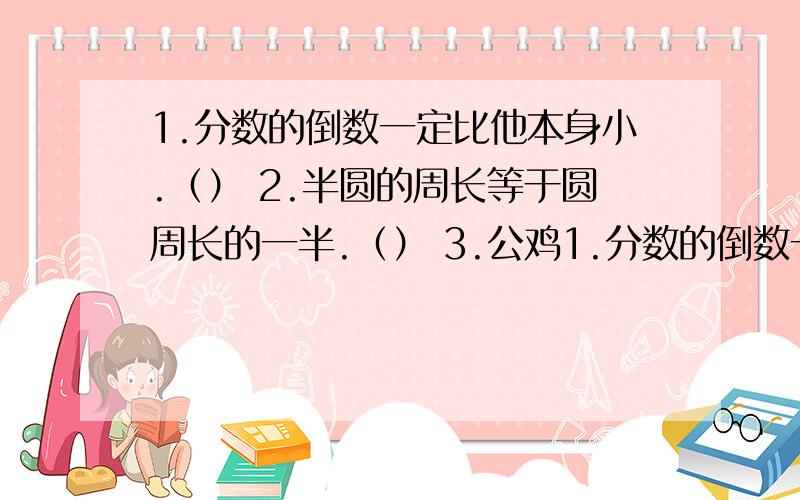 1.分数的倒数一定比他本身小.（） 2.半圆的周长等于圆周长的一半.（） 3.公鸡1.分数的倒数一定比他本身小.（） 2.半圆的周长等于圆周长的一半.（） 3.公鸡只数是母鸡只数的六分之五,那么