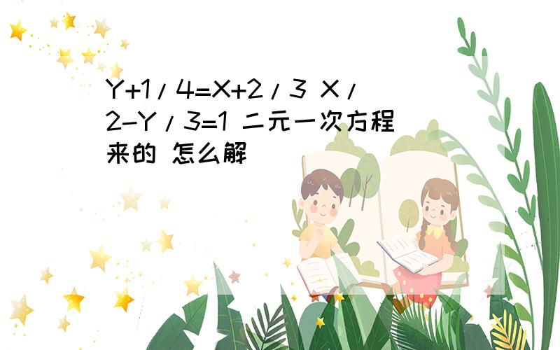 Y+1/4=X+2/3 X/2-Y/3=1 二元一次方程来的 怎么解