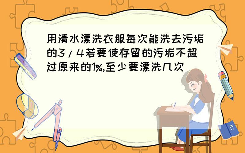 用清水漂洗衣服每次能洗去污垢的3/4若要使存留的污垢不超过原来的1%,至少要漂洗几次