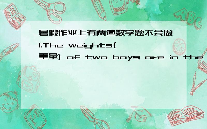 暑假作业上有两道数学题不会做1.The weights(重量) of two boys are in the ratio 5:4.If the weight of the thinner boy is 48kg,what is the weight of the other?2.The lenghs(长度) of two rivers are in the ratio 12:7.The length of the longe