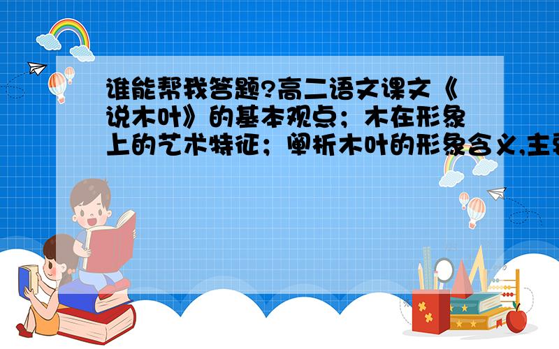 谁能帮我答题?高二语文课文《说木叶》的基本观点；木在形象上的艺术特征；阐析木叶的形象含义,主要采用了比较的论证方法结合文章请概括