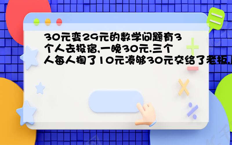 30元变29元的数学问题有3个人去投宿,一晚30元.三个人每人掏了10元凑够30元交给了老板.后来老板说今天优惠只要25元就够了,拿出5元命令服务生退还给他们,服务生偷偷藏起了2元,然后,把剩下的