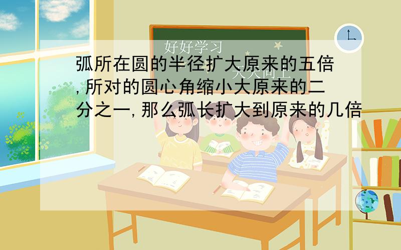 弧所在圆的半径扩大原来的五倍,所对的圆心角缩小大原来的二分之一,那么弧长扩大到原来的几倍