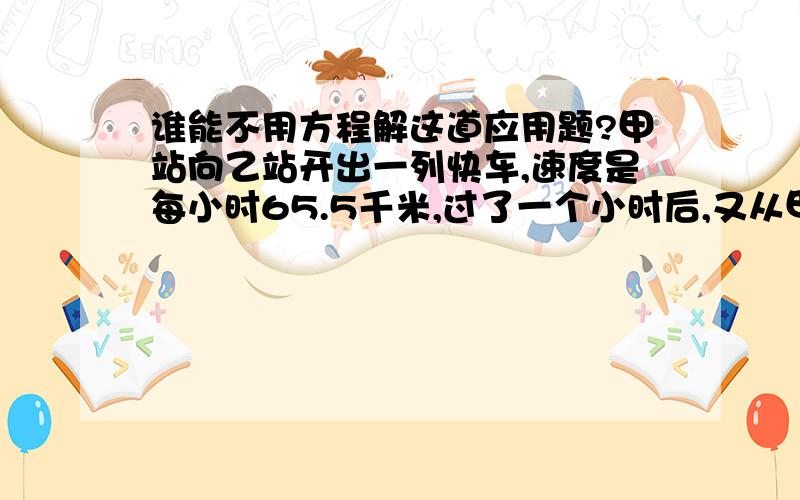 谁能不用方程解这道应用题?甲站向乙站开出一列快车,速度是每小时65.5千米,过了一个小时后,又从甲站开出一列慢车,速度是每小时58.5千米,当快车到达乙站时,慢车离乙站还有104千米,问甲乙两