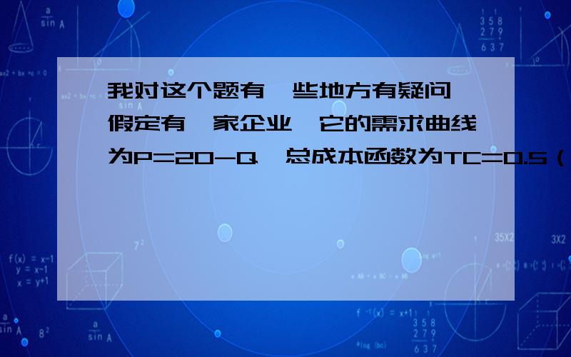 我对这个题有一些地方有疑问,假定有一家企业,它的需求曲线为P=20-Q,总成本函数为TC=0.5（Q*2）.试求：（1）求利润最大化时的价格和产量,此时它的总利润是多少?销售收入是多少?（2）求销售