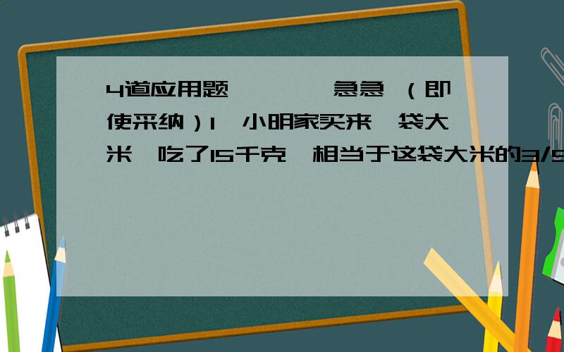 4道应用题…………急急 （即使采纳）1、小明家买来一袋大米,吃了15千克,相当于这袋大米的3/5.这袋大米多少千克?2、王李两位师傅做一批零件,王师傅做了40个,占总数的2/5；李师傅做了总数