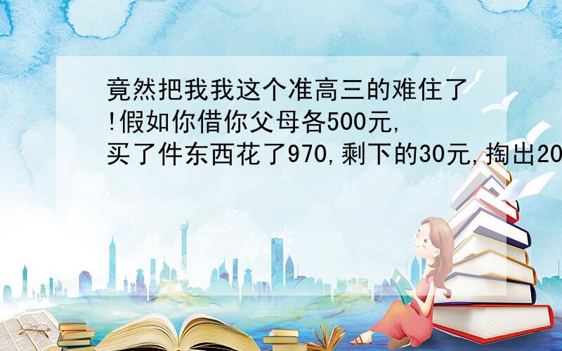 竟然把我我这个准高三的难住了!假如你借你父母各500元,买了件东西花了970,剩下的30元,掏出20元还给你爸妈,还剩10元.这算是你现在各欠你爸妈490,加起来就是980,另外加上你手中的10元,一共990,