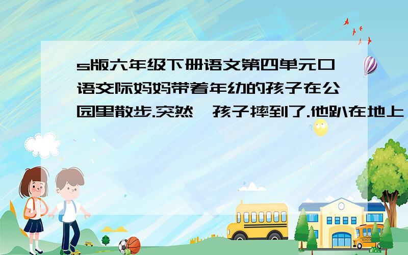 s版六年级下册语文第四单元口语交际妈妈带着年幼的孩子在公园里散步.突然,孩子摔到了.他趴在地上,哭喊着：“妈妈,抱!”妈妈却摇摇头,说：“孩子,你一定能自己站起来!”.反方：这是冷