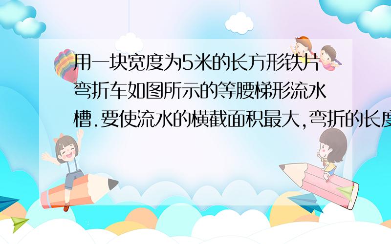 用一块宽度为5米的长方形铁片弯折车如图所示的等腰梯形流水槽.要使流水的横截面积最大,弯折的长度应为?