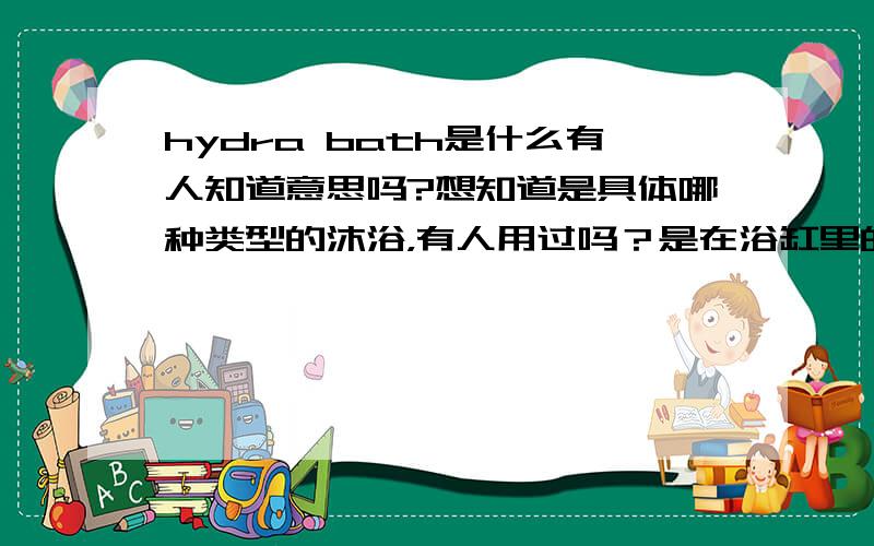 hydra bath是什么有人知道意思吗?想知道是具体哪种类型的沐浴，有人用过吗？是在浴缸里的那种吗？