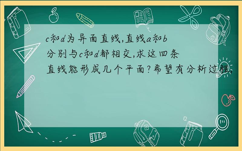 c和d为异面直线,直线a和b分别与c和d都相交,求这四条直线能形成几个平面?希望有分析过程,