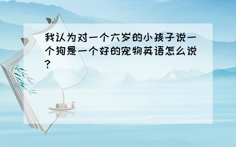 我认为对一个六岁的小孩子说一个狗是一个好的宠物英语怎么说?