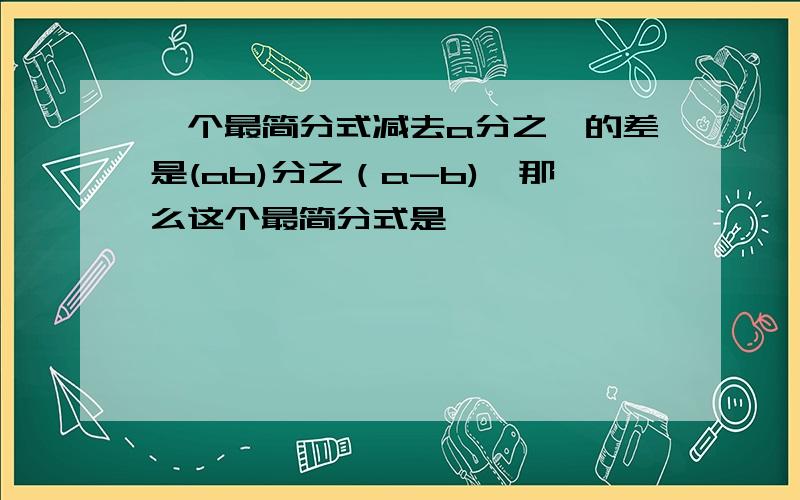 一个最简分式减去a分之一的差是(ab)分之（a-b),那么这个最简分式是