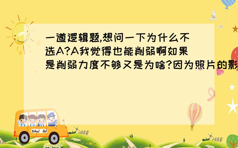 一道逻辑题,想问一下为什么不选A?A我觉得也能削弱啊如果是削弱力度不够又是为啥?因为照片的影像是通过光线与胶片的接触形成的,所以每张照片都具有一定的真实性.但是,从不同角度拍摄