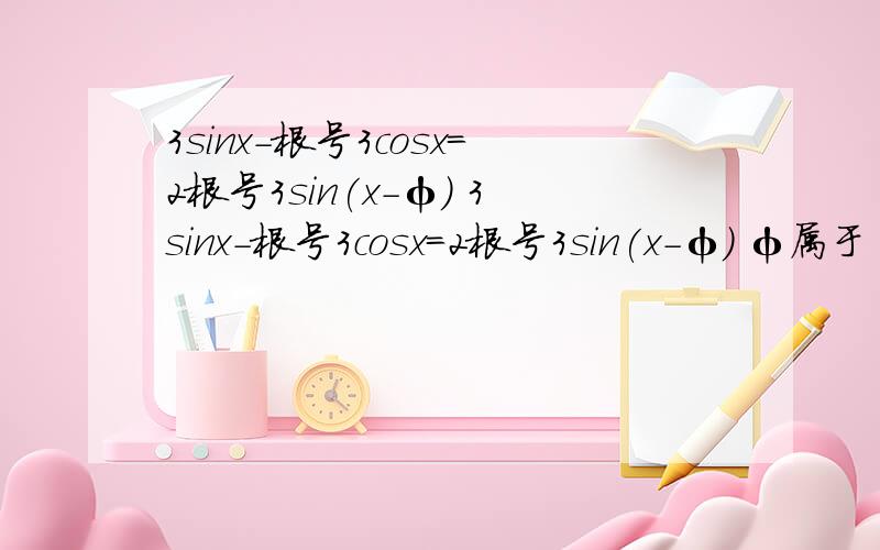 3sinx-根号3cosx=2根号3sin(x-φ) 3sinx-根号3cosx=2根号3sin(x-φ) φ属于(-π,π) ,则φ=?