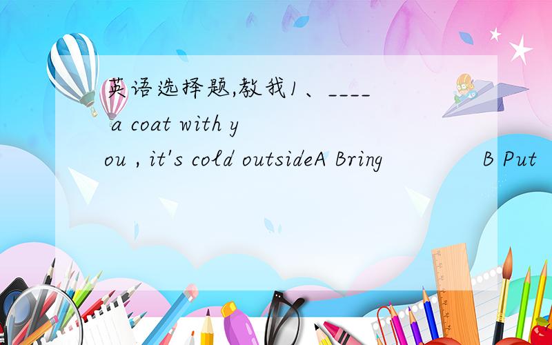 英语选择题,教我1、____ a coat with you , it's cold outsideA Bring             B Put              C Get            D Take2、if you broke the glass, you must ______A pay for it        B pay it for         C paid for it          D paid it for3